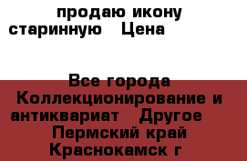 продаю икону старинную › Цена ­ 300 000 - Все города Коллекционирование и антиквариат » Другое   . Пермский край,Краснокамск г.